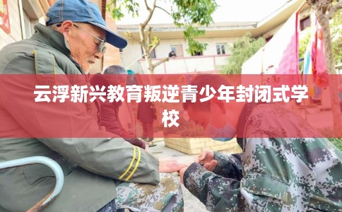 云浮新兴教育叛逆青少年封闭式学校
