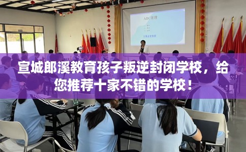 宣城郎溪教育孩子叛逆封闭学校，给您推荐十家不错的学校！