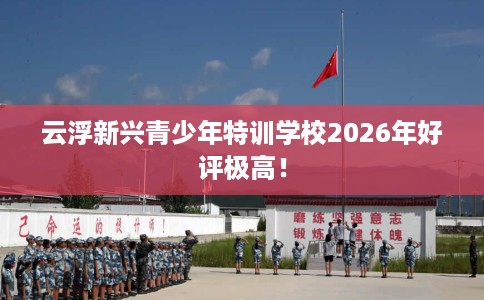 云浮新兴青少年特训学校2026年好评极高! 云浮新兴青少年特训学校2026年好评极高!