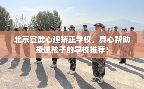 北京宣武心理矫正学校,真心帮助叛逆孩子的学校推荐! 北京宣武心理矫正学校,真心帮助叛逆孩子的学校推荐!