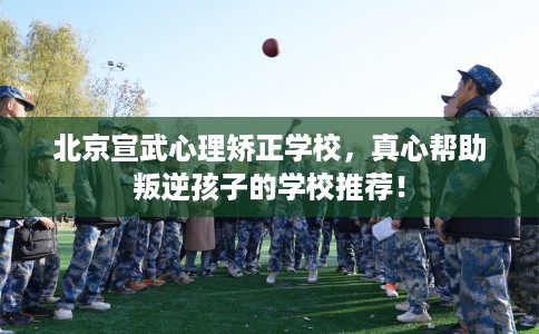 北京宣武心理矫正学校,真心帮助叛逆孩子的学校推荐! 北京宣武心理矫正学校,真心帮助叛逆孩子的学校推荐!