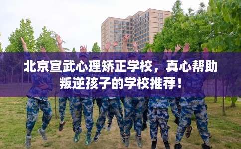 北京宣武心理矫正学校,真心帮助叛逆孩子的学校推荐! 北京宣武心理矫正学校,真心帮助叛逆孩子的学校推荐!