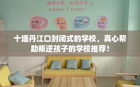 十堰丹江口封闭式的学校,真心帮助叛逆孩子的学校推荐! 十堰丹江口封闭式的学校,真心帮助叛逆孩子的学校推荐!