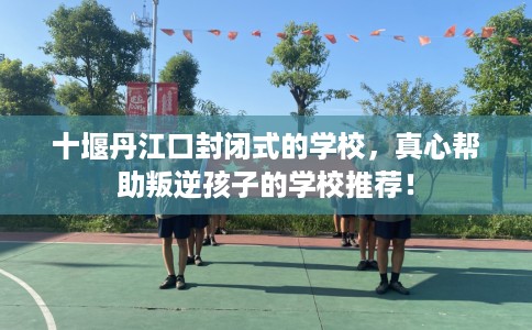 十堰丹江口封闭式的学校,真心帮助叛逆孩子的学校推荐! 十堰丹江口封闭式的学校,真心帮助叛逆孩子的学校推荐!