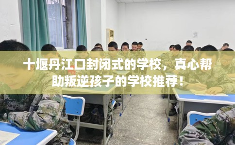 十堰丹江口封闭式的学校,真心帮助叛逆孩子的学校推荐! 十堰丹江口封闭式的学校,真心帮助叛逆孩子的学校推荐!