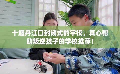 十堰丹江口封闭式的学校,真心帮助叛逆孩子的学校推荐! 十堰丹江口封闭式的学校,真心帮助叛逆孩子的学校推荐!