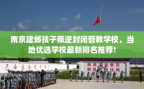 南京建邺孩子叛逆封闭管教学校，当地优选学校最新排名推荐!