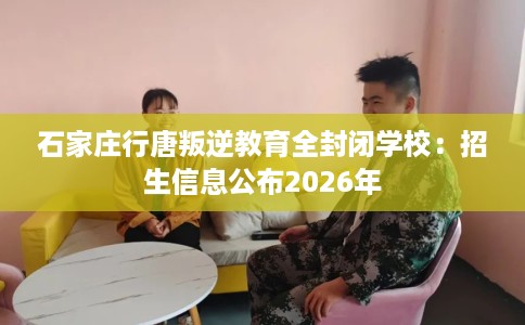 石家庄行唐叛逆教育全封闭学校：招生信息公布2026年