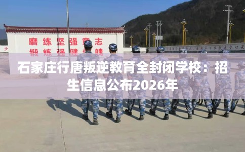 石家庄行唐叛逆教育全封闭学校：招生信息公布2026年
