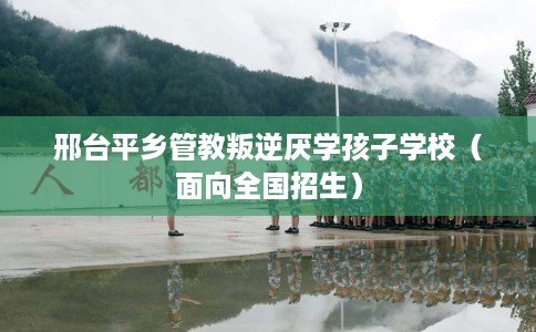 邢台平乡管教叛逆厌学孩子学校（面向全国招生）