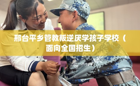 邢台平乡管教叛逆厌学孩子学校（面向全国招生）