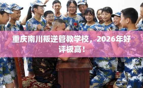 重庆南川叛逆管教学校，2026年好评极高！