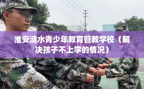 淮安涟水青少年教育管教学校（解决孩子不上学的情况）