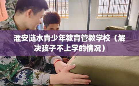 淮安涟水青少年教育管教学校（解决孩子不上学的情况）