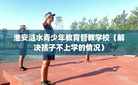 淮安涟水青少年教育管教学校（解决孩子不上学的情况）