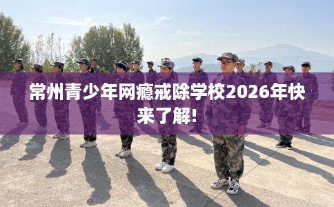 常州青少年网瘾戒除学校2026年快来了解! 常州青少年网瘾戒除学校2026年快来了解!