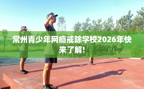 常州青少年网瘾戒除学校2026年快来了解! 常州青少年网瘾戒除学校2026年快来了解!