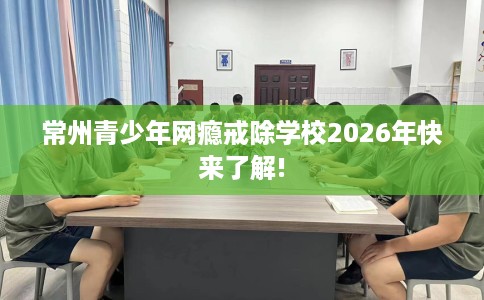 常州青少年网瘾戒除学校2026年快来了解! 常州青少年网瘾戒除学校2026年快来了解!