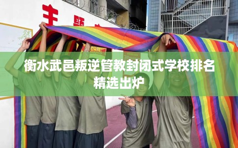 衡水武邑叛逆管教封闭式学校排名精选出炉