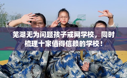 芜湖无为问题孩子戒网学校，同时梳理十家值得信赖的学校！
