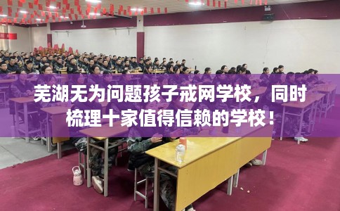 芜湖无为问题孩子戒网学校，同时梳理十家值得信赖的学校！