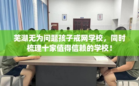芜湖无为问题孩子戒网学校，同时梳理十家值得信赖的学校！