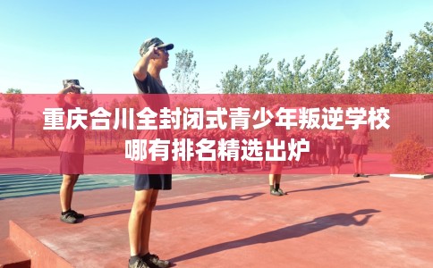 重庆合川全封闭式青少年叛逆学校哪有排名精选出炉