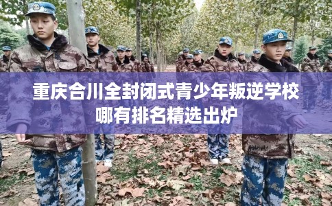 重庆合川全封闭式青少年叛逆学校哪有排名精选出炉