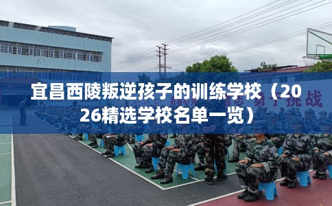 宜昌西陵叛逆孩子的训练学校（2026精选学校名单一览）
