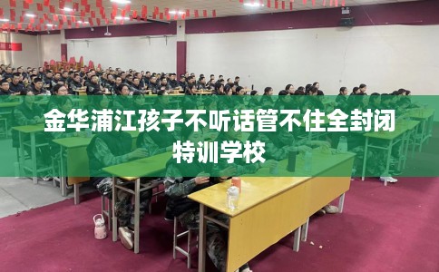 金华浦江孩子不听话管不住全封闭特训学校