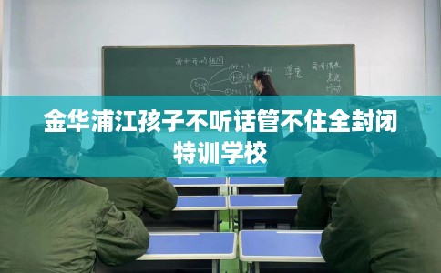 金华浦江孩子不听话管不住全封闭特训学校