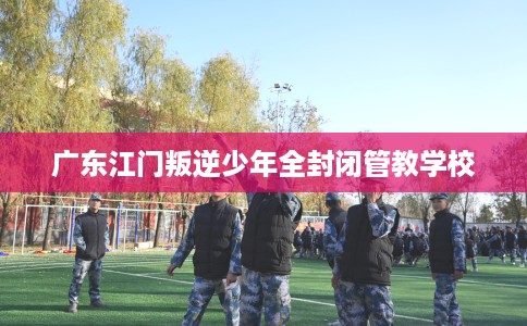 广东江门叛逆少年全封闭管教学校