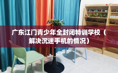 广东江门青少年全封闭特训学校(解决沉迷手机的情况) 广东江门青少年全封闭特训学校(解决沉迷手机的情况)