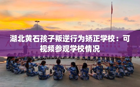 湖北黄石孩子叛逆行为矫正学校：可视频参观学校情况