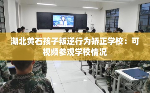 湖北黄石孩子叛逆行为矫正学校：可视频参观学校情况
