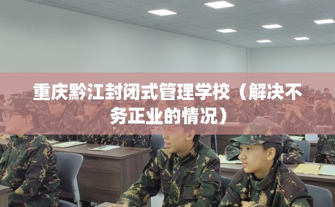 重庆黔江封闭式管理学校（解决不务正业的情况）