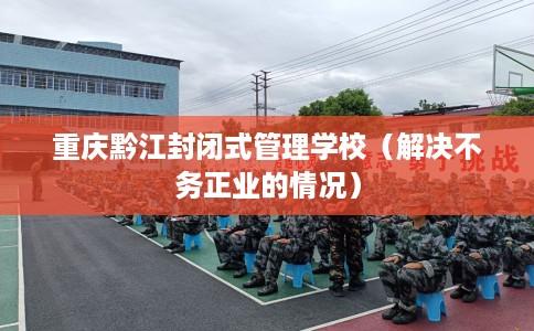 重庆黔江封闭式管理学校（解决不务正业的情况）