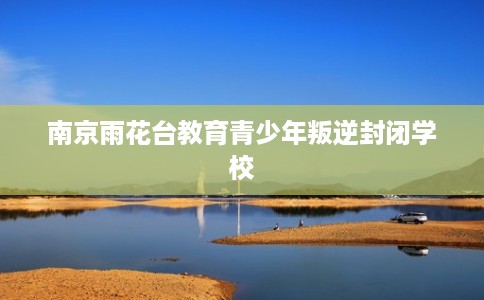 南京雨花台教育青少年叛逆封闭学校