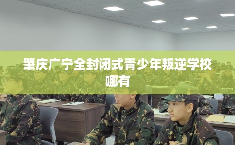 肇庆广宁全封闭式青少年叛逆学校哪有