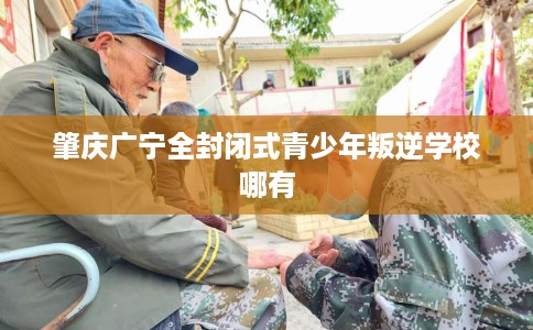 肇庆广宁全封闭式青少年叛逆学校哪有