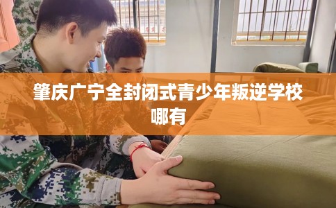 肇庆广宁全封闭式青少年叛逆学校哪有
