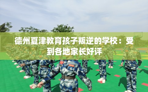 德州夏津教育孩子叛逆的学校：受到各地家长好评