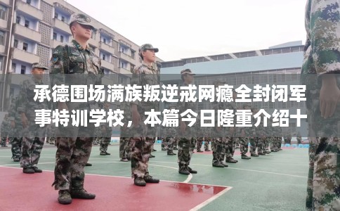 承德围场满族叛逆戒网瘾全封闭军事特训学校，本篇今日隆重介绍十家学校！