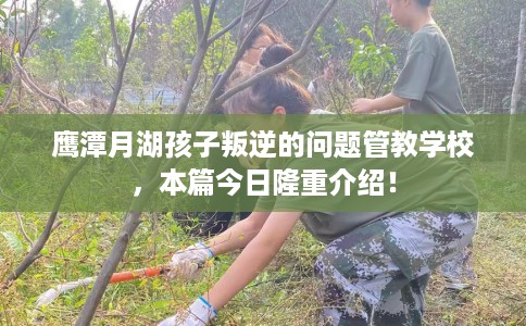 鹰潭月湖孩子叛逆的问题管教学校，本篇今日隆重介绍！