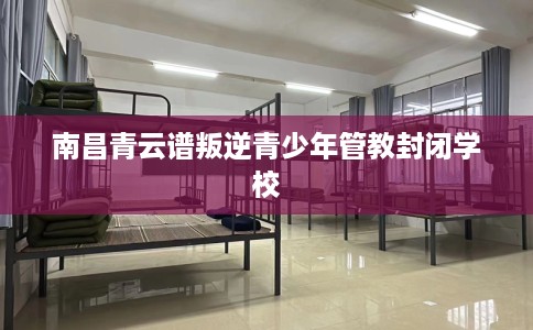 南昌青云谱叛逆青少年管教封闭学校