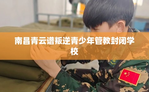 南昌青云谱叛逆青少年管教封闭学校