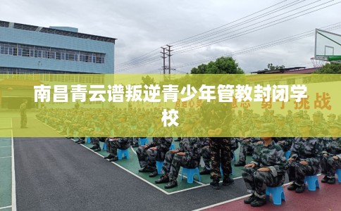 南昌青云谱叛逆青少年管教封闭学校