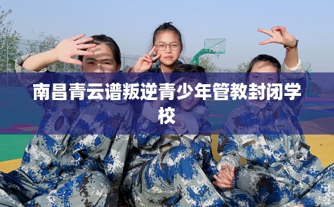 南昌青云谱叛逆青少年管教封闭学校