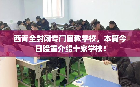 西青全封闭专门管教学校，本篇今日隆重介绍十家学校！