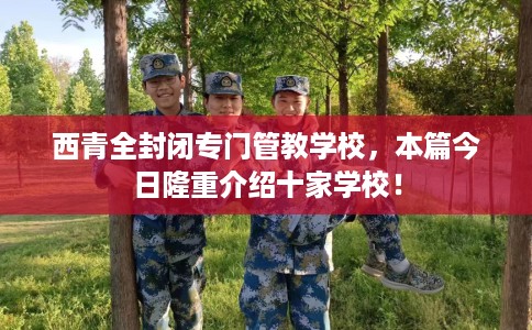 西青全封闭专门管教学校，本篇今日隆重介绍十家学校！